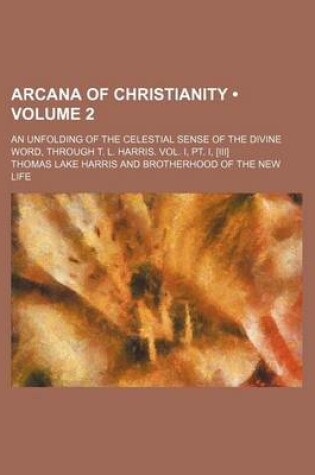 Cover of Arcana of Christianity (Volume 2); An Unfolding of the Celestial Sense of the Divine Word, Through T. L. Harris. Vol. I, PT. I, [Iii]