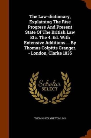 Cover of The Law-Dictionary, Explaining the Rise Progress and Present State of the British Law Etc. the 4. Ed. with Extensive Additions ... by Thomas Colpitts Granger. - London, Clarke 1835