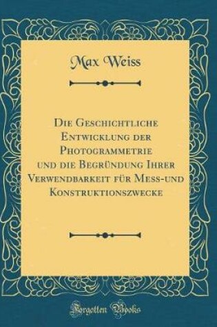 Cover of Die Geschichtliche Entwicklung Der Photogrammetrie Und Die Begrundung Ihrer Verwendbarkeit Fur Mess-Und Konstruktionszwecke (Classic Reprint)