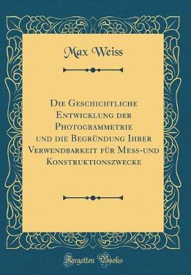 Book cover for Die Geschichtliche Entwicklung Der Photogrammetrie Und Die Begrundung Ihrer Verwendbarkeit Fur Mess-Und Konstruktionszwecke (Classic Reprint)