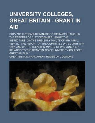 Book cover for University Colleges, Great Britain - Grant in Aid; Copy of (I) Treasury Minute of 3rd March, 1896, (II) the Reports of 31st December 1896 by the Inspectors, (III) the Treasury Minute of 5th April, 1897, (IV) the Report of the Committee Dated 20th May, 1897