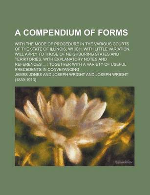 Book cover for A Compendium of Forms; With the Mode of Procedure in the Various Courts of the State of Illinois, Which, with Little Variation, Will Apply to Those of Neighboring States and Territories, with Explanatory Notes and References ...