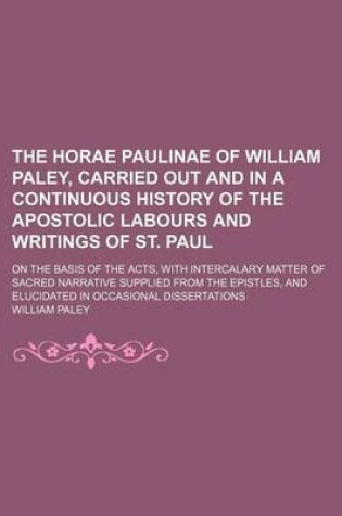 Cover of The Horae Paulinae of William Paley, Carried Out and in a Continuous History of the Apostolic Labours and Writings of St. Paul; On the Basis of the Acts, with Intercalary Matter of Sacred Narrative Supplied from the Epistles, and Elucidated in Occasional Disse