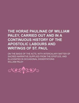 Book cover for The Horae Paulinae of William Paley, Carried Out and in a Continuous History of the Apostolic Labours and Writings of St. Paul; On the Basis of the Acts, with Intercalary Matter of Sacred Narrative Supplied from the Epistles, and Elucidated in Occasional Disse