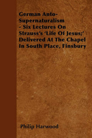 Cover of German Anto-Supernaturalism - Six Lectures On Strauss's 'Life Of Jesus;' Delivered At The Chapel In South Place, Finsbury