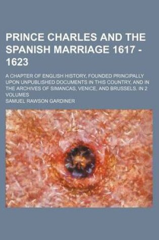 Cover of Prince Charles and the Spanish Marriage 1617 - 1623; A Chapter of English History, Founded Principally Upon Unpublished Documents in This Country, and in the Archives of Simancas, Venice, and Brussels. in 2 Volumes