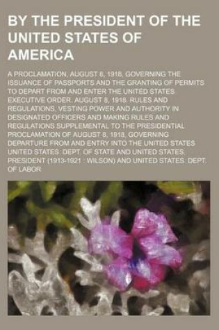 Cover of By the President of the United States of America; A Proclamation, August 8, 1918, Governing the Issuance of Passports and the Granting of Permits to Depart from and Enter the United States. Executive Order. August 8, 1918. Rules and