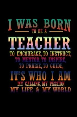 Cover of I was born to be a teacher to encourage to instruct, to mentor, to inspire, to praise, to guide, it's who I am my calling, my passion, my life & my world