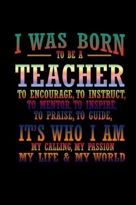 Book cover for I was born to be a teacher to encourage to instruct, to mentor, to inspire, to praise, to guide, it's who I am my calling, my passion, my life & my world