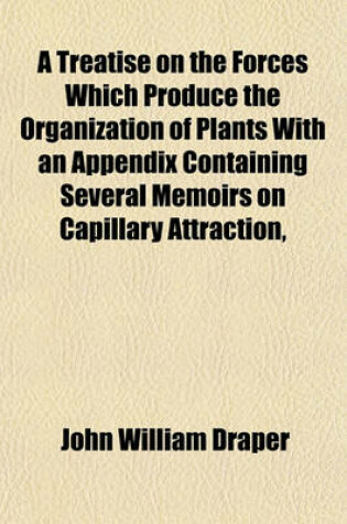 Cover of A Treatise on the Forces Which Produce the Organization of Plants with an Appendix Containing Several Memoirs on Capillary Attraction,