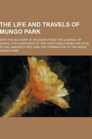 Cover of The Life and Travels of Mungo Park; With the Account of His Death from the Journal of Isaaco, the Substance of the Later Discoveries Relative to His L