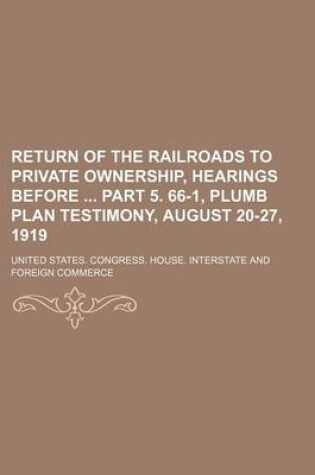 Cover of Return of the Railroads to Private Ownership, Hearings Before Part 5. 66-1, Plumb Plan Testimony, August 20-27, 1919