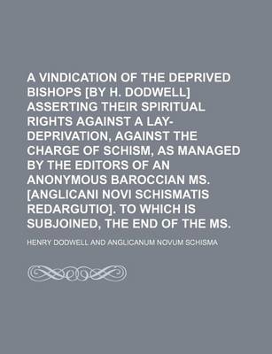 Book cover for A Vindication of the Deprived Bishops [By H. Dodwell] Asserting Their Spiritual Rights Against a Lay-Deprivation, Against the Charge of Schism, as Managed by the Editors of an Anonymous Baroccian Ms. [Anglicani Novi Schismatis Redargutio]. to Which Is