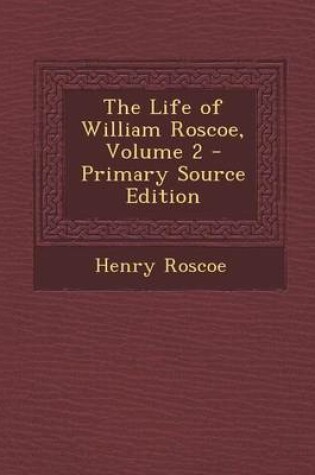 Cover of The Life of William Roscoe, Volume 2 - Primary Source Edition