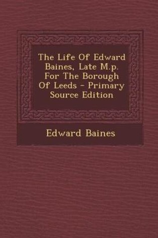 Cover of The Life of Edward Baines, Late M.P. for the Borough of Leeds - Primary Source Edition