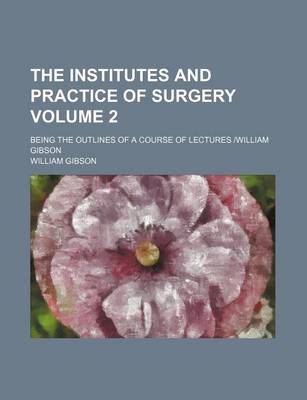 Book cover for The Institutes and Practice of Surgery Volume 2; Being the Outlines of a Course of Lectures William Gibson