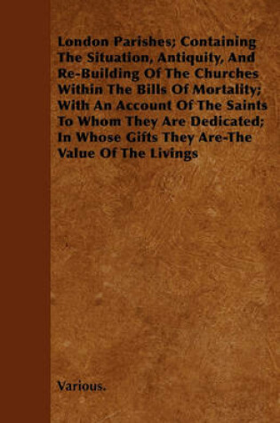 Cover of London Parishes; Containing The Situation, Antiquity, And Re-Building Of The Churches Within The Bills Of Mortality; With An Account Of The Saints To Whom They Are Dedicated; In Whose Gifts They Are-The Value Of The Livings