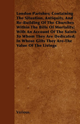 Book cover for London Parishes; Containing The Situation, Antiquity, And Re-Building Of The Churches Within The Bills Of Mortality; With An Account Of The Saints To Whom They Are Dedicated; In Whose Gifts They Are-The Value Of The Livings