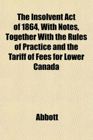 Cover of The Insolvent Act of 1864, with Notes, Together with the Rules of Practice and the Tariff of Fees for Lower Canada