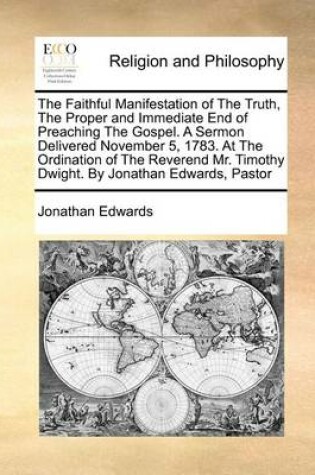 Cover of The Faithful Manifestation of the Truth, the Proper and Immediate End of Preaching the Gospel. a Sermon Delivered November 5, 1783. at the Ordination of the Reverend Mr. Timothy Dwight. by Jonathan Edwards, Pastor