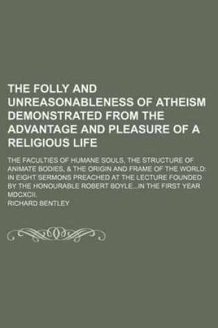 Cover of The Folly and Unreasonableness of Atheism Demonstrated from the Advantage and Pleasure of a Religious Life; The Faculties of Humane Souls, the Structure of Animate Bodies, & the Origin and Frame of the World in Eight Sermons Preached at the Lecture Founded by