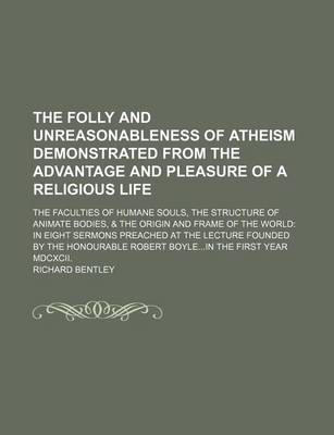 Book cover for The Folly and Unreasonableness of Atheism Demonstrated from the Advantage and Pleasure of a Religious Life; The Faculties of Humane Souls, the Structure of Animate Bodies, & the Origin and Frame of the World in Eight Sermons Preached at the Lecture Founded by