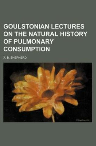 Cover of Goulstonian Lectures on the Natural History of Pulmonary Consumption