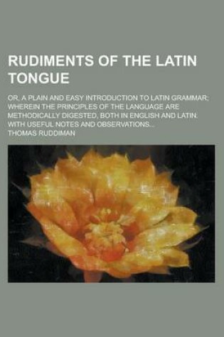 Cover of Rudiments of the Latin Tongue; Or, a Plain and Easy Introduction to Latin Grammar; Wherein the Principles of the Language Are Methodically Digested, Both in English and Latin. with Useful Notes and Observations...