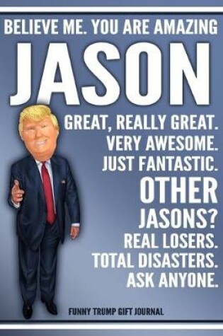 Cover of Funny Trump Journal - Believe Me. You Are Amazing Jason Great, Really Great. Very Awesome. Just Fantastic. Other Jasons? Real Losers. Total Disasters. Ask Anyone. Funny Trump Gift Journal