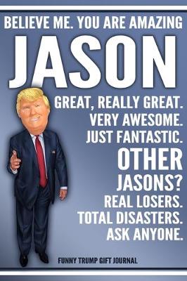 Book cover for Funny Trump Journal - Believe Me. You Are Amazing Jason Great, Really Great. Very Awesome. Just Fantastic. Other Jasons? Real Losers. Total Disasters. Ask Anyone. Funny Trump Gift Journal