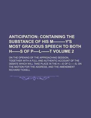 Book cover for Anticipation; Containing the Substance of His M---------Y's Most Gracious Speech to Both H------S of P----L------T. on the Opening of the Approaching Session, Together with a Full and Authentic Account of the Debate Which Will Volume 2