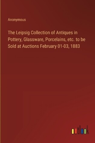 Cover of The Leipsig Collection of Antiques in Pottery, Glassware, Porcelains, etc. to be Sold at Auctions February 01-03, 1883