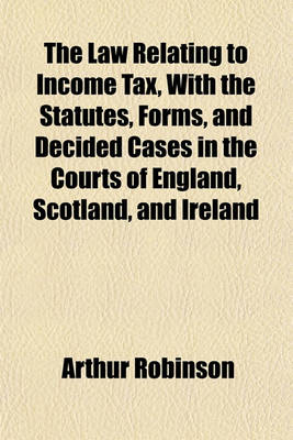 Book cover for The Law Relating to Income Tax, with the Statutes, Forms, and Decided Cases in the Courts of England, Scotland, and Ireland