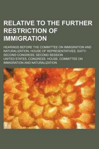 Cover of Relative to the Further Restriction of Immigration; Hearings Before the Committee on Immigration and Naturalization, House of Representatives, Sixty-Second Congress, Second Session