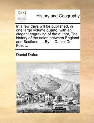 Book cover for In a Few Days Will Be Published, in One Large Volume Quarto, with an Elegant Engraving of the Author, the History of the Union Between England and Scotland; ... by ... Daniel de Foe. ...