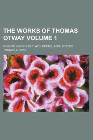 Cover of The Works of Thomas Otway; Consisting of His Plays, Poems, and Letters Volume 1