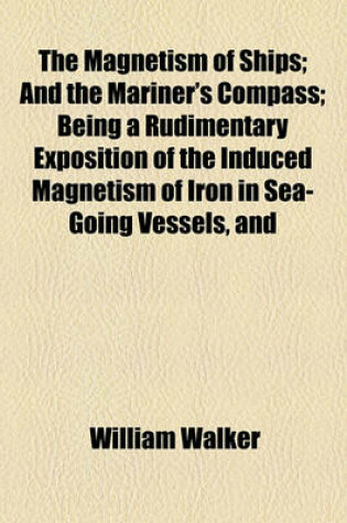 Cover of The Magnetism of Ships; And the Mariner's Compass Being a Rudimentary Exposition of the Induced Magnetism of Iron in Sea-Going Vessels, and Its Action on the Compass, in Different Latitudes, and Under Diversified Circumstances