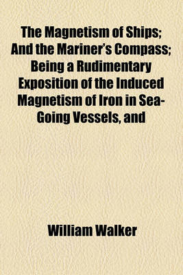 Book cover for The Magnetism of Ships; And the Mariner's Compass Being a Rudimentary Exposition of the Induced Magnetism of Iron in Sea-Going Vessels, and Its Action on the Compass, in Different Latitudes, and Under Diversified Circumstances