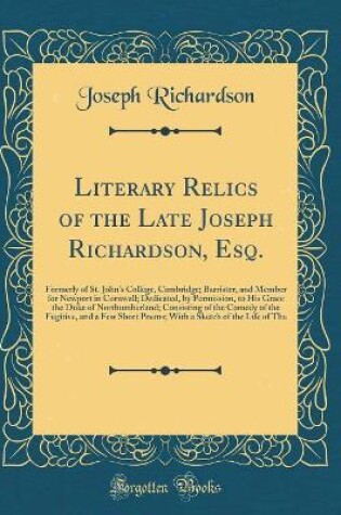 Cover of Literary Relics of the Late Joseph Richardson, Esq.: Formerly of St. John's College, Cambridge; Barrister, and Member for Newport in Cornwall; Dedicated, by Permission, to His Grace the Duke of Northumberland; Consisting of the Comedy of the Fugitive, and