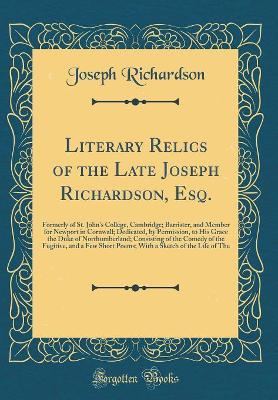 Book cover for Literary Relics of the Late Joseph Richardson, Esq.: Formerly of St. John's College, Cambridge; Barrister, and Member for Newport in Cornwall; Dedicated, by Permission, to His Grace the Duke of Northumberland; Consisting of the Comedy of the Fugitive, and