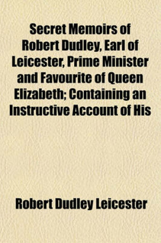 Cover of Secret Memoirs of Robert Dudley, Earl of Leicester, Prime Minister and Favourite of Queen Elizabeth; Containing an Instructive Account of His