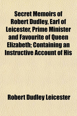 Book cover for Secret Memoirs of Robert Dudley, Earl of Leicester, Prime Minister and Favourite of Queen Elizabeth; Containing an Instructive Account of His