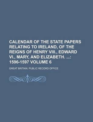 Book cover for Calendar of the State Papers Relating to Ireland, of the Reigns of Henry VIII., Edward VI., Mary, and Elizabeth. Volume 6; 1596-1597