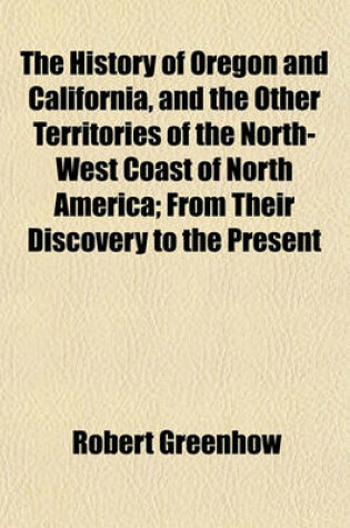 Cover of The History of Oregon and California, and the Other Territories of the North-West Coast of North America; From Their Discovery to the Present Day. Accompanied by a Geographical View of Those Countries, and a Number of Documents as Proofs and Illustrations