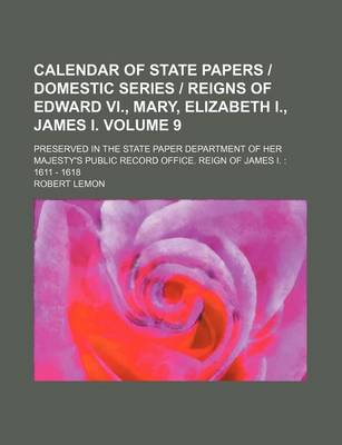 Book cover for Calendar of State Papers - Domestic Series - Reigns of Edward VI., Mary, Elizabeth I., James I. Volume 9; Preserved in the State Paper Department of Her Majesty's Public Record Office. Reign of James I. 1611 - 1618