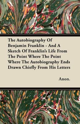 Book cover for The Autobiography Of Benjamin Franklin - And A Sketch Of Franklin's Life From The Point Where The Point Where The Autobiography Ends Drawn Chiefly From His Letters