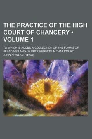 Cover of The Practice of the High Court of Chancery (Volume 1); To Which Is Added a Collection of the Forms of Pleadings and of Proceedings in That Court