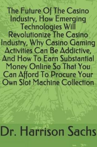 Cover of The Future Of The Casino Industry, How Emerging Technologies Will Revolutionize The Casino Industry, Why Casino Gaming Activities Can Be Addictive, And How To Earn Substantial Money Online So That You Can Afford To Procure Your Own Slot Machine Collection