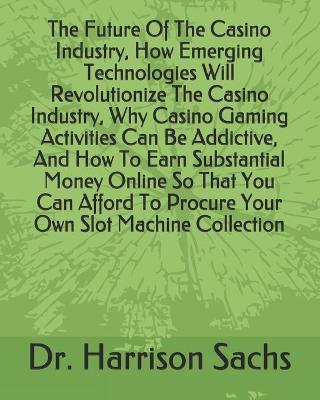 Book cover for The Future Of The Casino Industry, How Emerging Technologies Will Revolutionize The Casino Industry, Why Casino Gaming Activities Can Be Addictive, And How To Earn Substantial Money Online So That You Can Afford To Procure Your Own Slot Machine Collection