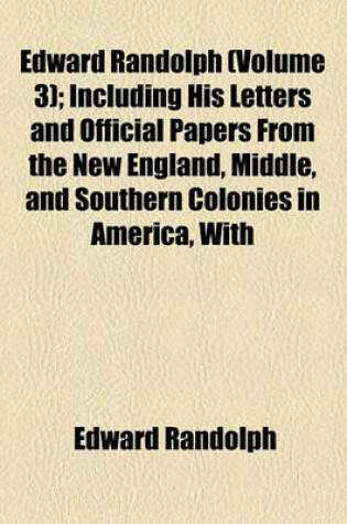 Cover of Edward Randolph Volume 3; Including His Letters and Official Papers from the New England, Middle, and Southern Colonies in America, with Other Documents Relating Chiefly to the Vacating of the Royal Charter of the Colony of Massachusetts Bay, 1676-1703